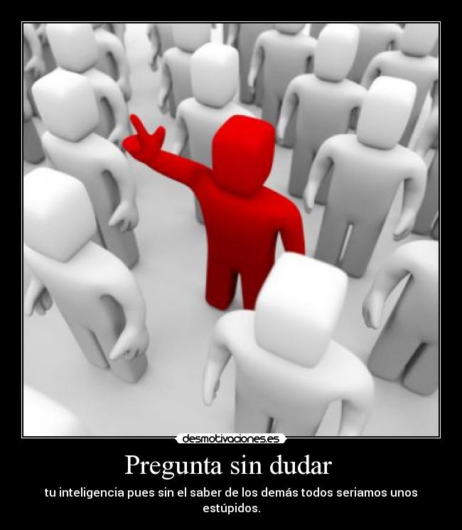 Pregunta sin dudar  - tu inteligencia pues sin el saber de los demás todos seriamos unos estúpidos.