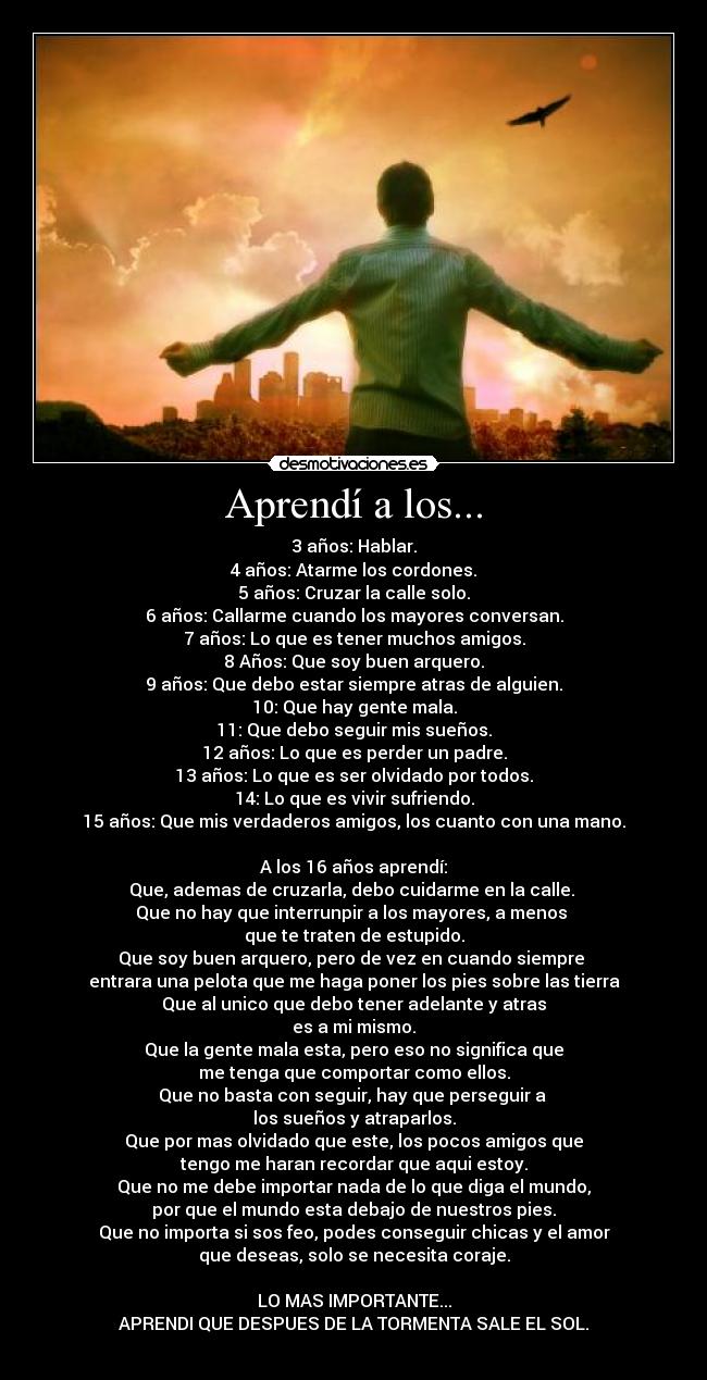 Aprendí a los... - 3 años: Hablar.
4 años: Atarme los cordones.
5 años: Cruzar la calle solo.
6 años: Callarme cuando los mayores conversan.
7 años: Lo que es tener muchos amigos.
8 Años: Que soy buen arquero.
9 años: Que debo estar siempre atras de alguien.
10: Que hay gente mala.
11: Que debo seguir mis sueños.
12 años: Lo que es perder un padre.
13 años: Lo que es ser olvidado por todos.
14: Lo que es vivir sufriendo.
15 años: Que mis verdaderos amigos, los cuanto con una mano.

A los 16 años aprendí:
Que, ademas de cruzarla, debo cuidarme en la calle. 
Que no hay que interrunpir a los mayores, a menos 
que te traten de estupido.
Que soy buen arquero, pero de vez en cuando siempre 
entrara una pelota que me haga poner los pies sobre las tierra
Que al unico que debo tener adelante y atras
es a mi mismo.
Que la gente mala esta, pero eso no significa que
me tenga que comportar como ellos.
Que no basta con seguir, hay que perseguir a 
los sueños y atraparlos.
Que por mas olvidado que este, los pocos amigos que
tengo me haran recordar que aqui estoy.
Que no me debe importar nada de lo que diga el mundo,
por que el mundo esta debajo de nuestros pies.
Que no importa si sos feo, podes conseguir chicas y el amor
que deseas, solo se necesita coraje.

LO MAS IMPORTANTE...
APRENDI QUE DESPUES DE LA TORMENTA SALE EL SOL.
