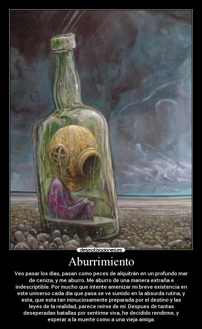 Aburrimiento - Veo pasar los días, pasan como peces de alquitrán en un profundo mar
de ceniza, y me aburro. Me aburro de una manera extraña e
indescriptible. Por mucho que intente amenizar mi breve existencia en
este universo cada día que pasa se ve sumido en la absurda rutina, y
esta, que esta tan minuciosamente preparada por el destino y las
leyes de la realidad, parece reírse de mí. Despues de tantas
deseperadas batallas por sentirme viva, he decidido rendirme, y
esperar a la muerte como a una vieja amiga.