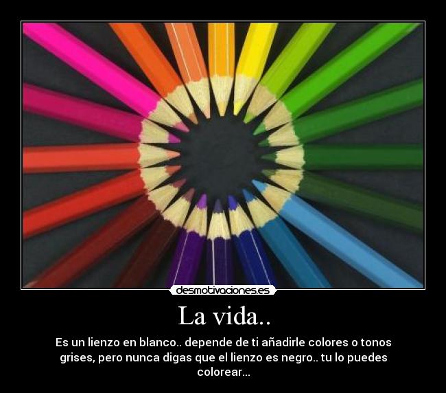 La vida.. - Es un lienzo en blanco.. depende de ti añadirle colores o tonos
grises, pero nunca digas que el lienzo es negro.. tu lo puedes
colorear...