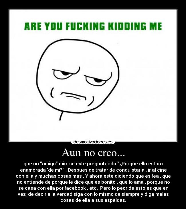 Aun no creo... - que un amigo mio  se este preguntando ¿Porque ella estara
enamorada de mi? . Despues de tratar de conquistarla , ir al cine
con ella y muchas cosas mas . Y ahora este diciendo que es fea , que
no entiende de porque le dice que es bonito , que lo ama , porque no
se casa con ella por facebook , etc.  Pero lo peor de esto es que en
vez  de decirle la verdad siga con lo mismo de siempre y diga malas
cosas de ella a sus espaldas.