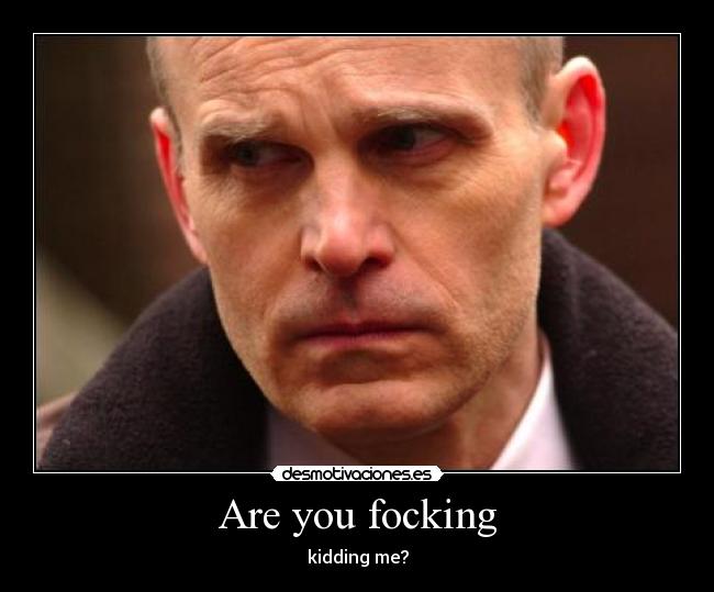 Are you focking - kidding me?