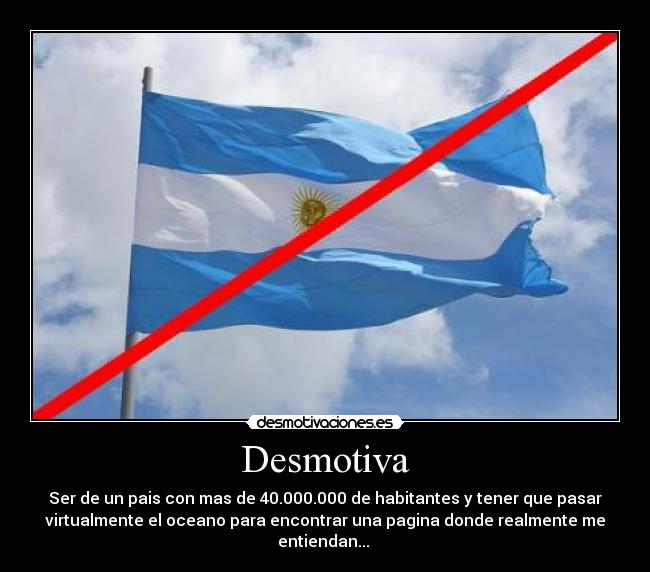 Desmotiva - Ser de un pais con mas de 40.000.000 de habitantes y tener que pasar
virtualmente el oceano para encontrar una pagina donde realmente me
entiendan... 