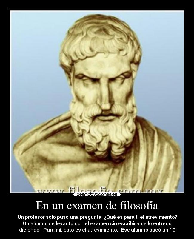 En un examen de filosofía - Un profesor solo puso una pregunta: ¿Qué es para ti el atrevimiento?
Un alumno se levantó con el exámen sin escribir y se lo entregó
diciendo: -Para mí, esto es el atrevimiento. -Ese alumno sacó un 10