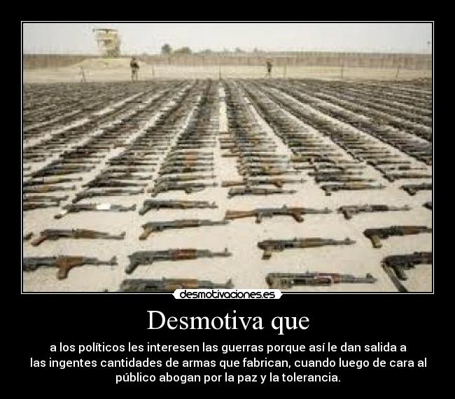 Desmotiva que - a los políticos les interesen las guerras porque así le dan salida a
las ingentes cantidades de armas que fabrican, cuando luego de cara al
público abogan por la paz y la tolerancia.