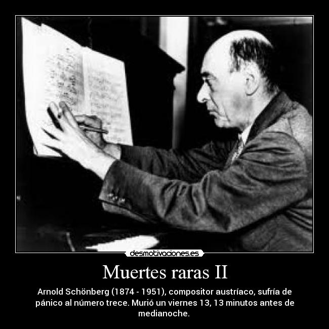 Muertes raras II - Arnold Schönberg (1874 - 1951), compositor austríaco, sufría de
pánico al número trece. Murió un viernes 13, 13 minutos antes de
medianoche. 