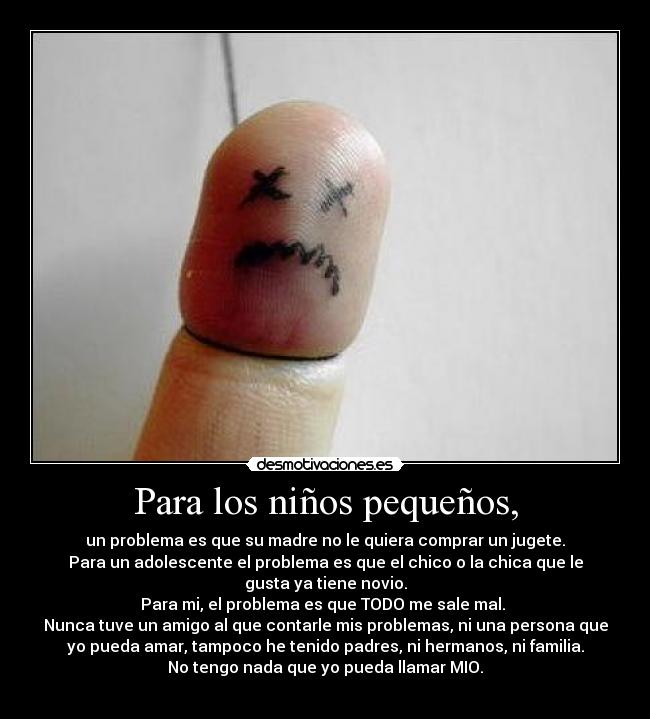 Para los niños pequeños, - un problema es que su madre no le quiera comprar un jugete.
Para un adolescente el problema es que el chico o la chica que le
gusta ya tiene novio.
Para mi, el problema es que TODO me sale mal.
Nunca tuve un amigo al que contarle mis problemas, ni una persona que
yo pueda amar, tampoco he tenido padres, ni hermanos, ni familia.
No tengo nada que yo pueda llamar MIO.