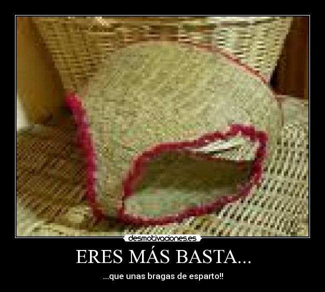 ERES MÁS BASTA... - ...que unas bragas de esparto!!