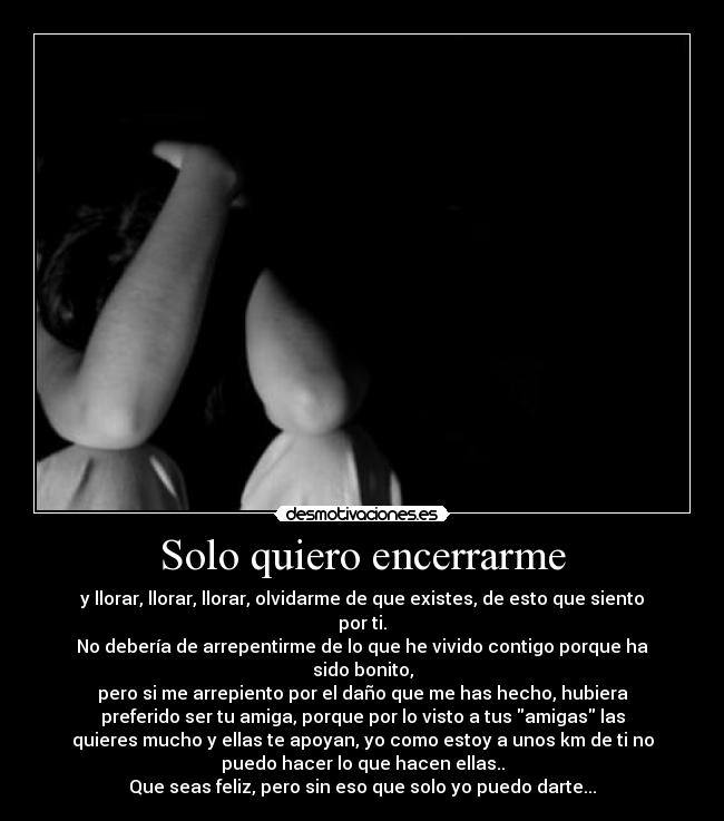 Solo quiero encerrarme - y llorar, llorar, llorar, olvidarme de que existes, de esto que siento
por ti.
No debería de arrepentirme de lo que he vivido contigo porque ha
sido bonito,
pero si me arrepiento por el daño que me has hecho, hubiera
preferido ser tu amiga, porque por lo visto a tus amigas las
quieres mucho y ellas te apoyan, yo como estoy a unos km de ti no
puedo hacer lo que hacen ellas..
Que seas feliz, pero sin eso que solo yo puedo darte...