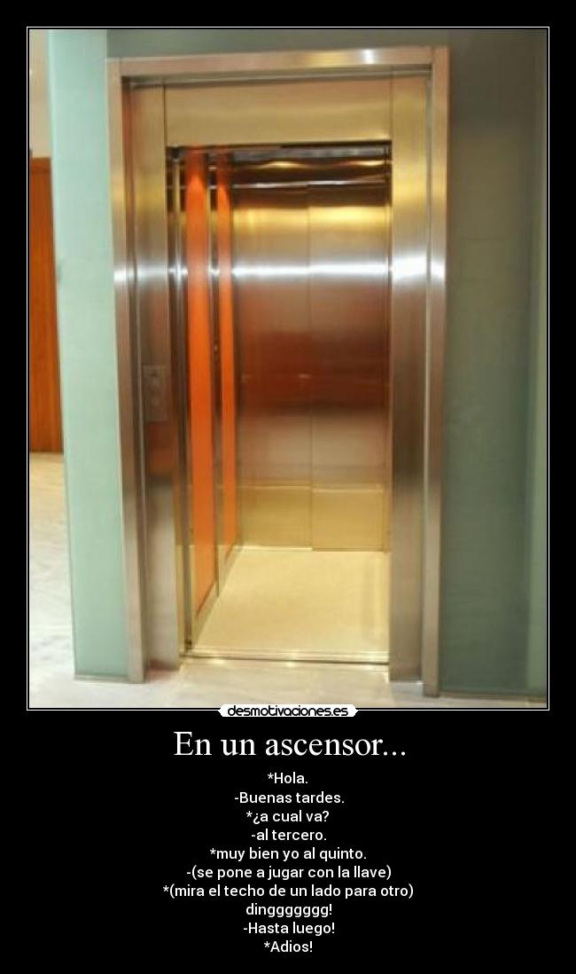 En un ascensor... - *Hola.
-Buenas tardes.
*¿a cual va?
-al tercero.
*muy bien yo al quinto.
-(se pone a jugar con la llave)
*(mira el techo de un lado para otro)
dinggggggg!
-Hasta luego!
*Adios!