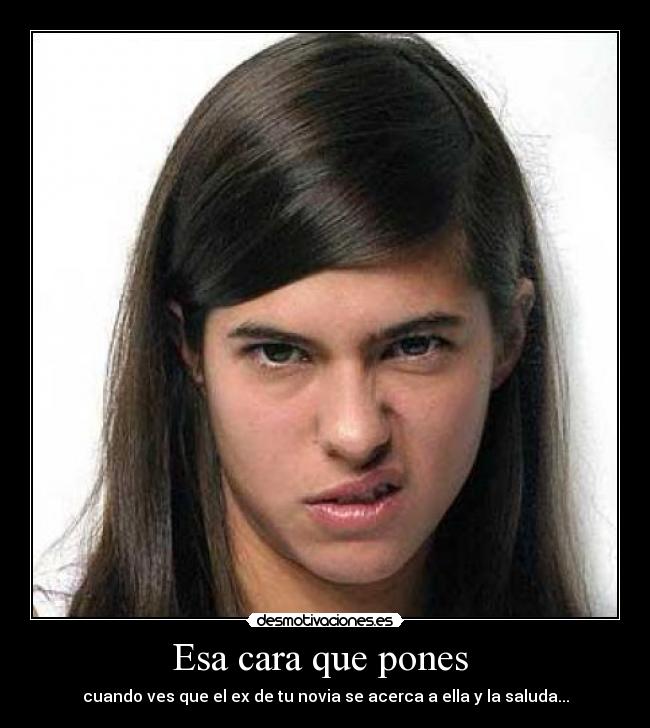 Esa cara que pones - cuando ves que el ex de tu novia se acerca a ella y la saluda...
