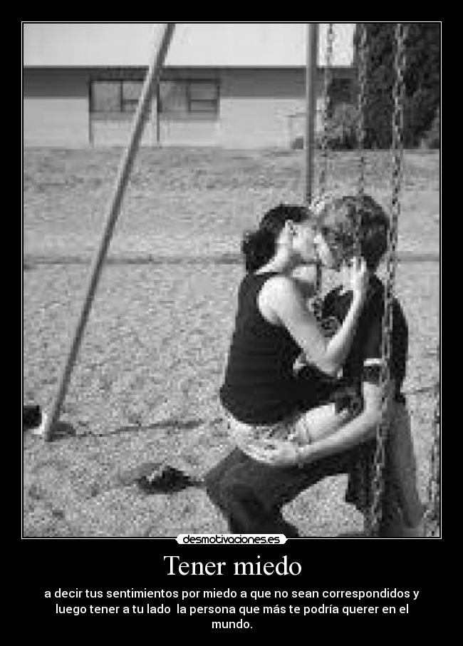 Tener miedo - a decir tus sentimientos por miedo a que no sean correspondidos y
luego tener a tu lado  la persona que más te podría querer en el
mundo.