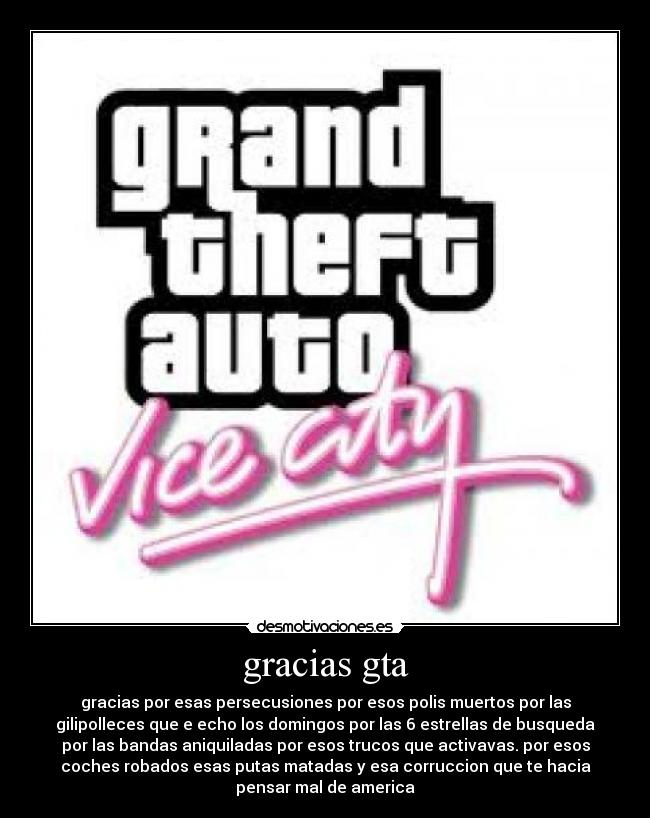 gracias gta - gracias por esas persecusiones por esos polis muertos por las
gilipolleces que e echo los domingos por las 6 estrellas de busqueda
por las bandas aniquiladas por esos trucos que activavas. por esos
coches robados esas putas matadas y esa corruccion que te hacia
pensar mal de america