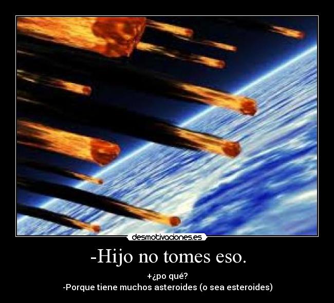-Hijo no tomes eso. - +¿po qué?
-Porque tiene muchos asteroides (o sea esteroides)
