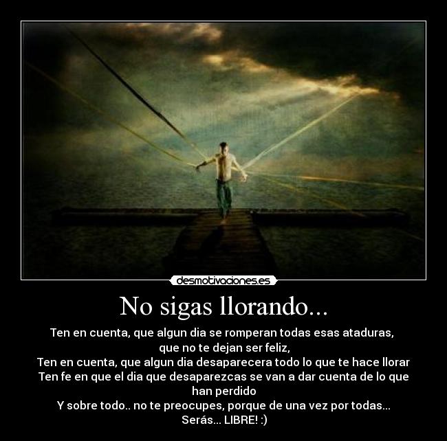 No sigas llorando... - Ten en cuenta, que algun dia se romperan todas esas ataduras, 
que no te dejan ser feliz,
Ten en cuenta, que algun dia desaparecera todo lo que te hace llorar
Ten fe en que el dia que desaparezcas se van a dar cuenta de lo que han perdido
Y sobre todo.. no te preocupes, porque de una vez por todas...
Serás... LIBRE! :)