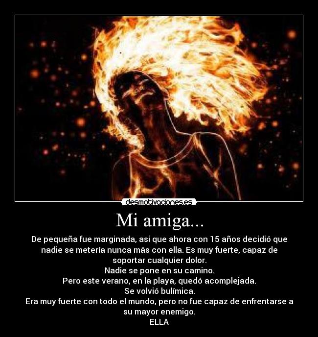 Mi amiga... - De pequeña fue marginada, asi que ahora con 15 años decidió que
nadie se metería nunca más con ella. Es muy fuerte, capaz de
soportar cualquier dolor.
Nadie se pone en su camino.
Pero este verano, en la playa, quedó acomplejada.
Se volvió bulímica.
Era muy fuerte con todo el mundo, pero no fue capaz de enfrentarse a
su mayor enemigo.
ELLA