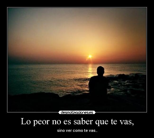 Lo peor no es saber que te vas, - sino ver como te vas..