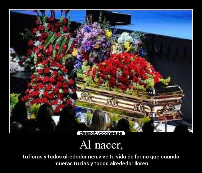 Al nacer, - tu lloras y todos alrededor ríen,vive tu vida de forma que cuando
mueras tu rias y todos alrededor lloren