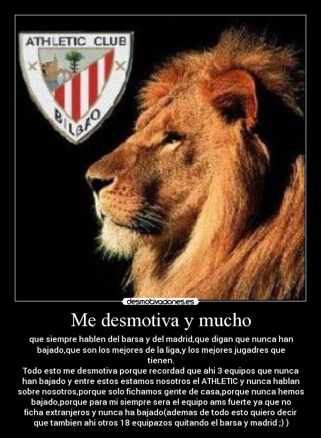 Me desmotiva y mucho - que siempre hablen del barsa y del madrid,que digan que nunca han
bajado,que son los mejores de la liga,y los mejores jugadres que
tienen.
Todo esto me desmotiva porque recordad que ahi 3 equipos que nunca
han bajado y entre estos estamos nosotros el ATHLETIC y nunca hablan
sobre nosotros,porque solo fichamos gente de casa,porque nunca hemos
bajado,porque para mi siempre sera el equipo ams fuerte ya que no
ficha extranjeros y nunca ha bajado(ademas de todo esto quiero decir
que tambien ahi otros 18 equipazos quitando el barsa y madrid ;) )