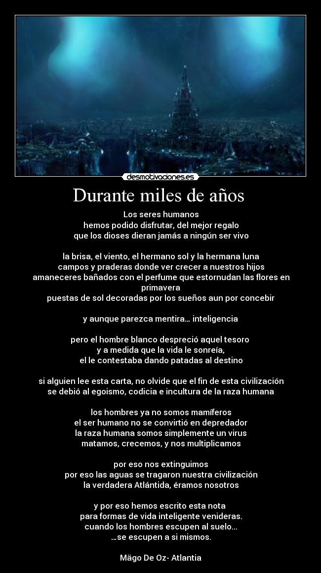 Durante miles de años  - Los seres humanos
hemos podido disfrutar, del mejor regalo
que los dioses dieran jamás a ningún ser vivo

la brisa, el viento, el hermano sol y la hermana luna
campos y praderas donde ver crecer a nuestros hijos
amaneceres bañados con el perfume que estornudan las flores en primavera
puestas de sol decoradas por los sueños aun por concebir

y aunque parezca mentira… inteligencia

pero el hombre blanco despreció aquel tesoro 
y a medida que la vida le sonreía,
el le contestaba dando patadas al destino

si alguien lee esta carta, no olvide que el fin de esta civilización
se debió al egoismo, codicia e incultura de la raza humana

los hombres ya no somos mamíferos
el ser humano no se convirtió en depredador
la raza humana somos simplemente un virus
matamos, crecemos, y nos multiplicamos

por eso nos extinguimos
por eso las aguas se tragaron nuestra civilización
la verdadera Atlántida, éramos nosotros

y por eso hemos escrito esta nota 
para formas de vida inteligente venideras.
cuando los hombres escupen al suelo...
…se escupen a si mismos.

Mägo De Oz- Atlantia