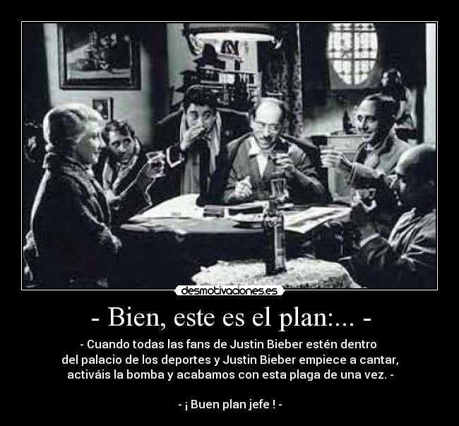 - Bien, este es el plan:... - - - Cuando todas las fans de Justin Bieber estén dentro
del palacio de los deportes y Justin Bieber empiece a cantar,
activáis la bomba y acabamos con esta plaga de una vez. -
- ¡ Buen plan jefe ! -