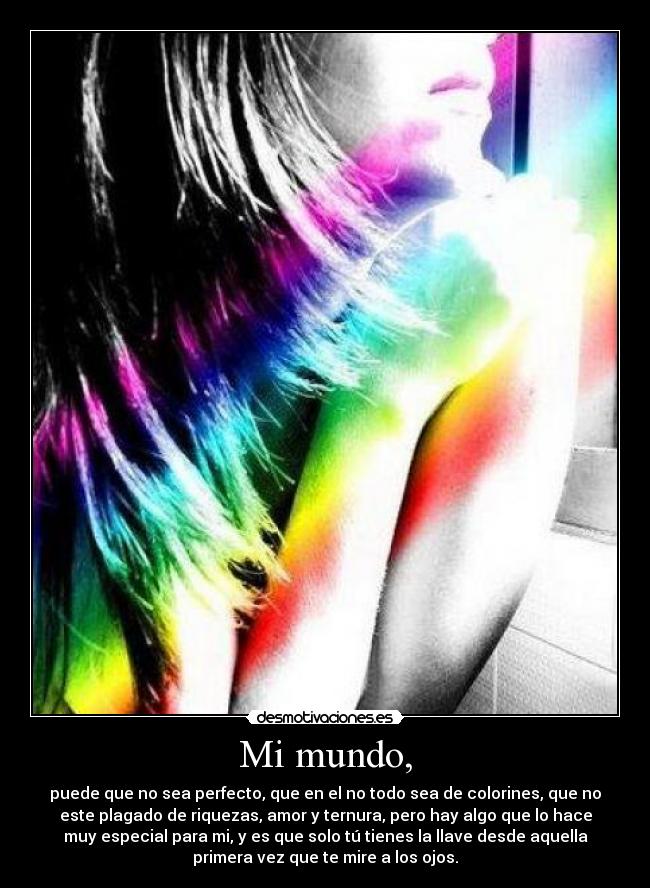 Mi mundo, - puede que no sea perfecto, que en el no todo sea de colorines, que no
este plagado de riquezas, amor y ternura, pero hay algo que lo hace
muy especial para mi, y es que solo tú tienes la llave desde aquella
primera vez que te mire a los ojos.