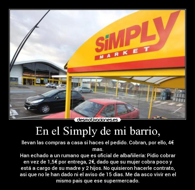 En el Simply de mi barrio, - llevan las compras a casa si haces el pedido. Cobran, por ello, 4€
mas.
Han echado a un rumano que es oficial de albañilería: Pidio cobrar
en vez de 1,5€ por entrega, 2€, dado que su mujer cobra poco y
está a cargo de su madre y 2 hijos. No quisieron hacerle contrato,
asi que no le han dado ni el aviso de 15 dias. Me da asco vivir en el
mismo pais que ese supermercado.