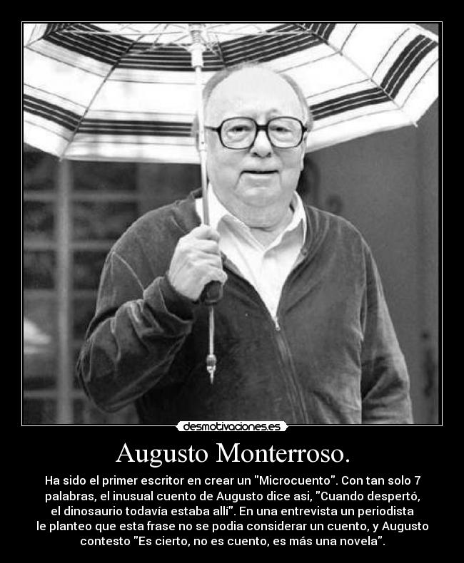 Augusto Monterroso. - Ha sido el primer escritor en crear un Microcuento. Con tan solo 7
palabras, el inusual cuento de Augusto dice asi, Cuando despertó,
el dinosaurio todavía estaba allí. En una entrevista un periodista
le planteo que esta frase no se podia considerar un cuento, y Augusto
contesto Es cierto, no es cuento, es más una novela.
