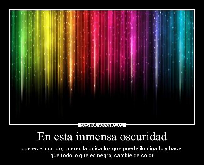 En esta inmensa oscuridad - que es el mundo, tu eres la única luz que puede iluminarlo y hacer
que todo lo que es negro, cambie de color.