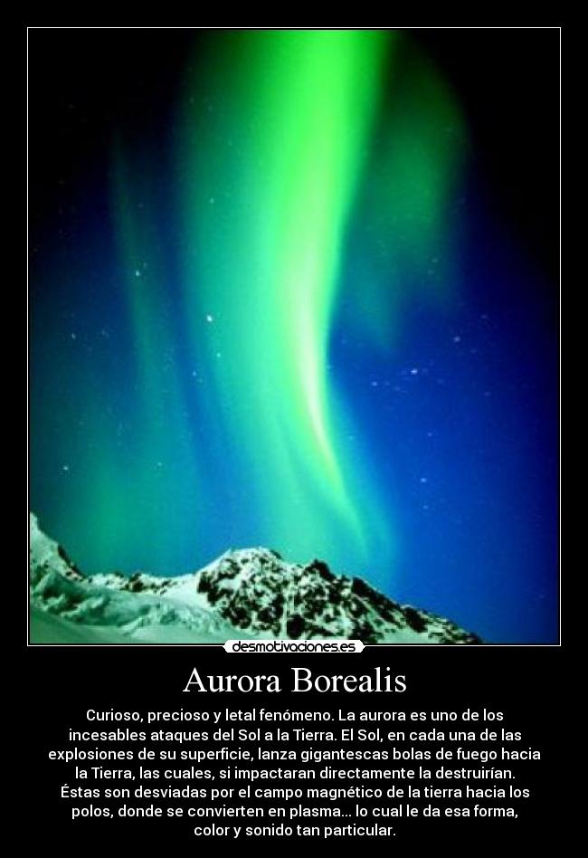 Aurora Borealis - Curioso, precioso y letal fenómeno. La aurora es uno de los
incesables ataques del Sol a la Tierra. El Sol, en cada una de las
explosiones de su superficie, lanza gigantescas bolas de fuego hacia
la Tierra, las cuales, si impactaran directamente la destruirían.
Éstas son desviadas por el campo magnético de la tierra hacia los
polos, donde se convierten en plasma... lo cual le da esa forma,
color y sonido tan particular.