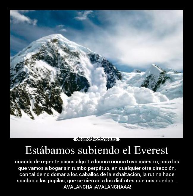 Estábamos subiendo el Everest - cuando de repente oímos algo: La locura nunca tuvo maestro, para los
que vamos a bogar sin rumbo perpétuo, en cualquier otra dirección,
con tal de no domar a los caballos de la exhaltación, la rutina hace
sombra a las pupilas, que se cierran a los disfrutes que nos quedan...
¡AVALANCHA!¡AVALANCHAAA!