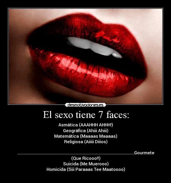 El sexo tiene 7 faces: - Asmática (AAAHHH AHHH!)
Geográfica (Ahiii Ahiii)
Matemática (Maaaas Maaaas)
Religiosa (Aiiiii Diiios)

...............................................................................................................Gourmete
(Que Ricooo!!)
Suicida (Me Muerooo)
Homicida (Siii Paraaas Tee Maatoooo)
