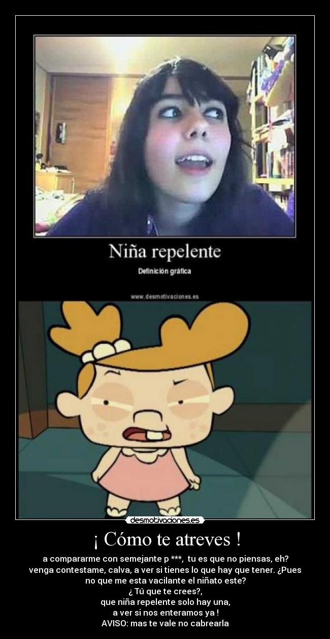 ¡ Cómo te atreves ! - a compararme con semejante p ***,  tu es que no piensas, eh?
venga contestame, calva, a ver si tienes lo que hay que tener. ¿Pues
no que me esta vacilante el niñato este?
¿ Tú que te crees?,
que niña repelente solo hay una,
a ver si nos enteramos ya !
AVISO: mas te vale no cabrearla