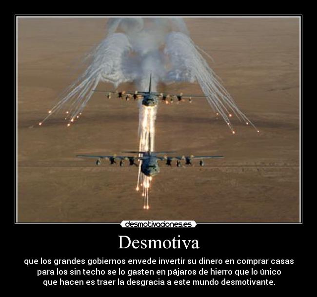 Desmotiva - que los grandes gobiernos envede invertir su dinero en comprar casas
para los sin techo se lo gasten en pájaros de hierro que lo único
que hacen es traer la desgracia a este mundo desmotivante.