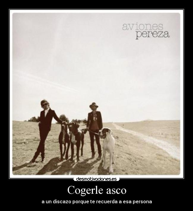 Cogerle asco - a un discazo porque te recuerda a esa persona