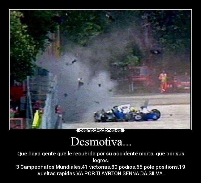 Desmotiva... - Que haya gente que le recuerda por su accidente mortal que por sus
logros.
3 Campeonatos Mundiales,41 victorias,80 podios,65 pole positions,19
vueltas rapidas.VA POR TI AYRTON SENNA DA SILVA.