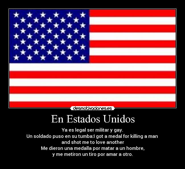 En Estados Unidos - Ya es legal ser militar y gay.
Un soldado puso en su tumba:I got a medal for killing a man
and shot me to love another
Me dieron una medalla por matar a un hombre,
y me metiron un tiro por amar a otro.