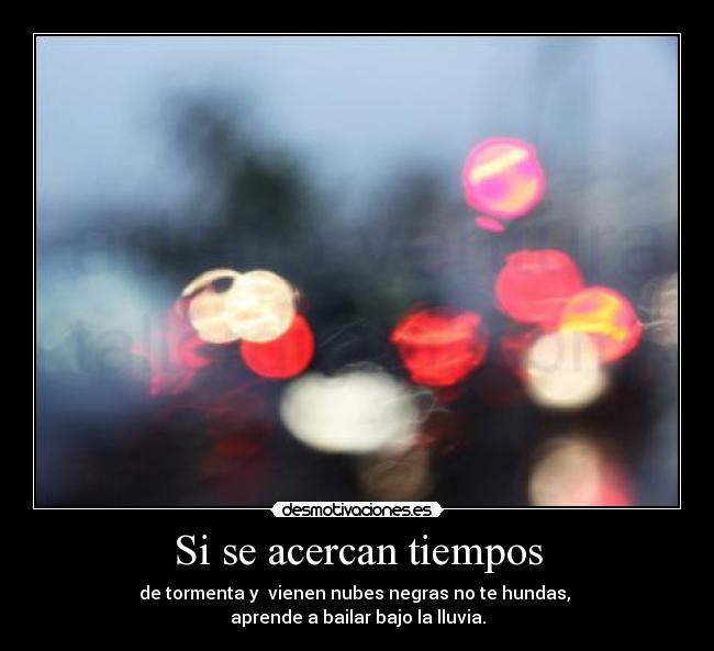 Si se acercan tiempos - de tormenta y vienen nubes negras no te hundas,
aprende a bailar bajo la lluvia.