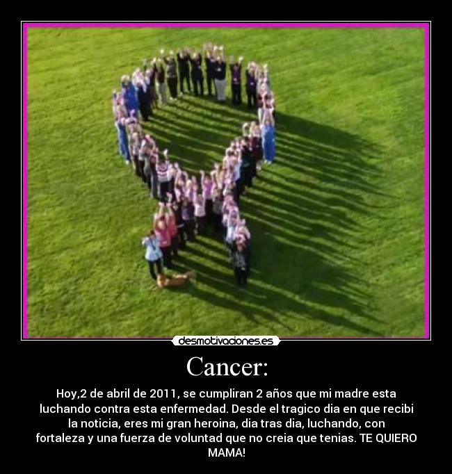 Cancer: - Hoy,2 de abril de 2011, se cumpliran 2 años que mi madre esta
luchando contra esta enfermedad. Desde el tragico dia en que recibi
la noticia, eres mi gran heroina, dia tras dia, luchando, con
fortaleza y una fuerza de voluntad que no creia que tenias. TE QUIERO
MAMA!