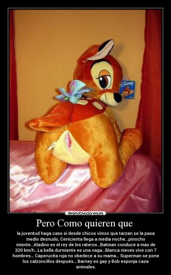 Pero Como quieren que - la juventud haga caso si desde chicos vimos que tarzan se la pasa
medio desnudo, Cenicienta llega a media noche...pinocho
miente...Aladino es el rey de los rateros...Batman conduce a mas de
320 km/h...La bella durmiente es una vaga...Blanca nieves vive con 7
hombres… Caperucita roja no obedece a su mama… Superman se pone
los calzoncillos después… Barney es gay y Bob esponja caza
animales.