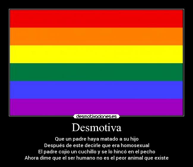 Desmotiva - Que un padre haya matado a su hijo
Después de este decirle que era homosexual
El padre cojio un cuchillo y se lo hincó en el pecho
Ahora dime que el ser humano no es el peor animal que existe