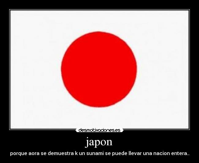 japon - porque aora se demuestra k un sunami se puede llevar una nacion entera..