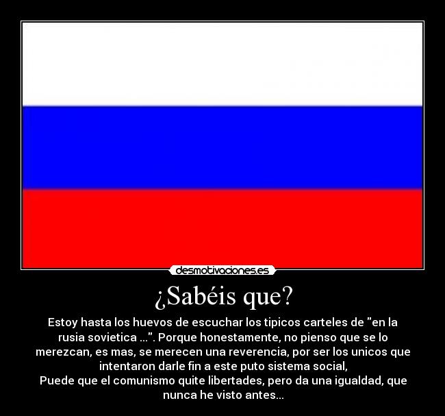 ¿Sabéis que? - Estoy hasta los huevos de escuchar los tipicos carteles de en la
rusia sovietica .... Porque honestamente, no pienso que se lo
merezcan, es mas, se merecen una reverencia, por ser los unicos que
intentaron darle fin a este puto sistema social,
Puede que el comunismo quite libertades, pero da una igualdad, que
nunca he visto antes...