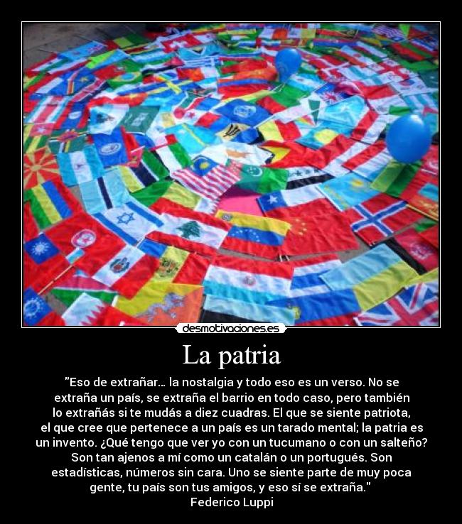La patria - Eso de extrañar… la nostalgia y todo eso es un verso. No se
extraña un país, se extraña el barrio en todo caso, pero también
lo extrañás si te mudás a diez cuadras. El que se siente patriota,
el que cree que pertenece a un país es un tarado mental; la patria es
un invento. ¿Qué tengo que ver yo con un tucumano o con un salteño?
Son tan ajenos a mí como un catalán o un portugués. Son
estadísticas, números sin cara. Uno se siente parte de muy poca
gente, tu país son tus amigos, y eso sí se extraña.
Federico Luppi