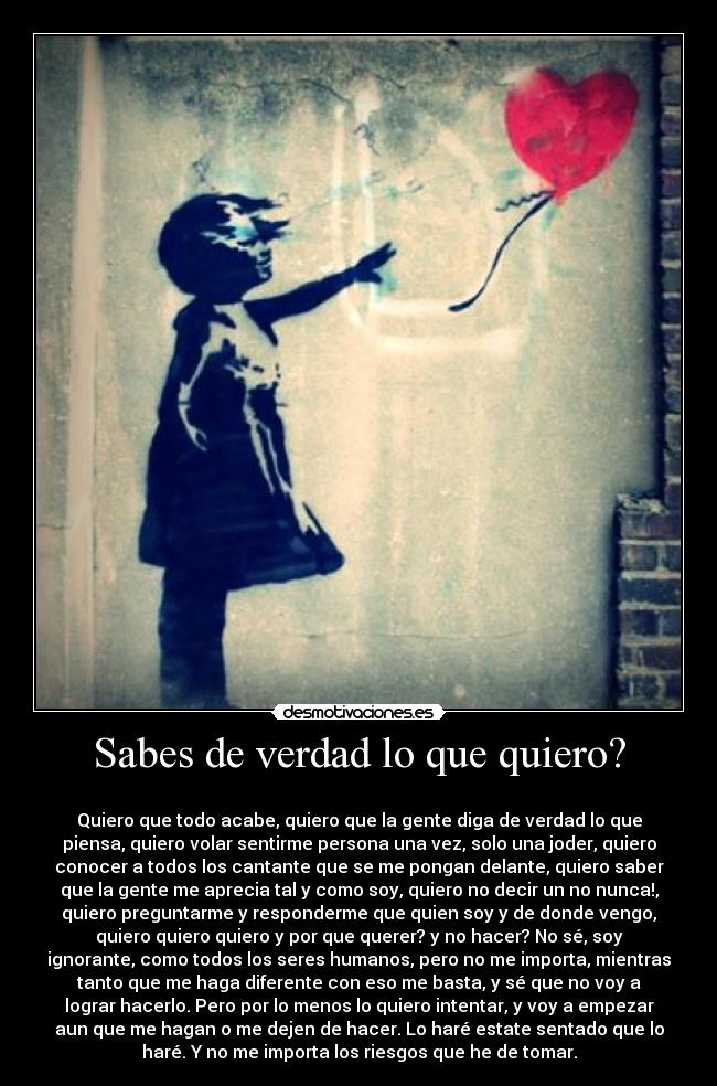 Sabes de verdad lo que quiero? - 
Quiero que todo acabe, quiero que la gente diga de verdad lo que
piensa, quiero volar sentirme persona una vez, solo una joder, quiero
conocer a todos los cantante que se me pongan delante, quiero saber
que la gente me aprecia tal y como soy, quiero no decir un no nunca!,
quiero preguntarme y responderme que quien soy y de donde vengo,
quiero quiero quiero y por que querer? y no hacer? No sé, soy
ignorante, como todos los seres humanos, pero no me importa, mientras
tanto que me haga diferente con eso me basta, y sé que no voy a
lograr hacerlo. Pero por lo menos lo quiero intentar, y voy a empezar
aun que me hagan o me dejen de hacer. Lo haré estate sentado que lo
haré. Y no me importa los riesgos que he de tomar.