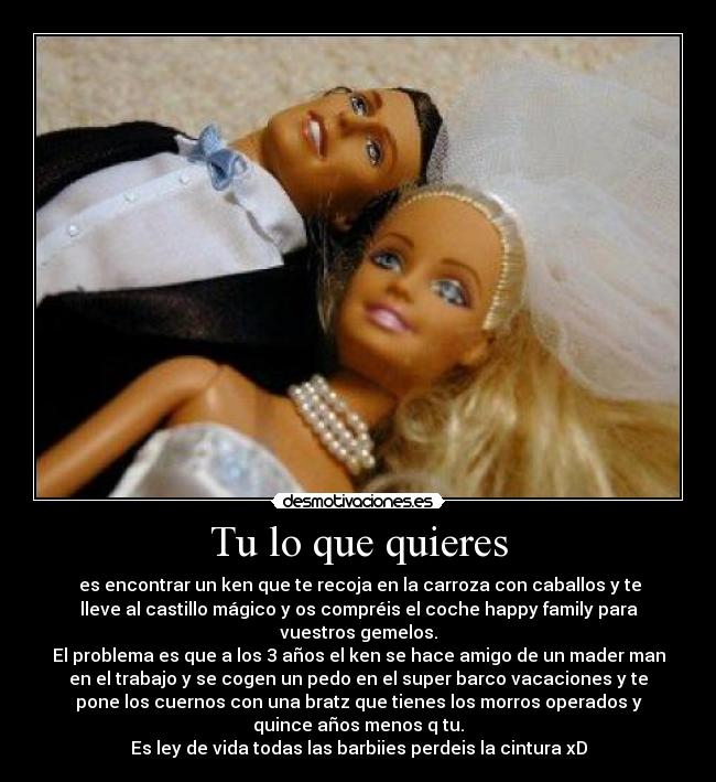 Tu lo que quieres - es encontrar un ken que te recoja en la carroza con caballos y te
lleve al castillo mágico y os compréis el coche happy family para
vuestros gemelos.
El problema es que a los 3 años el ken se hace amigo de un mader man
en el trabajo y se cogen un pedo en el super barco vacaciones y te
pone los cuernos con una bratz que tienes los morros operados y
quince años menos q tu.
Es ley de vida todas las barbiies perdeis la cintura xD