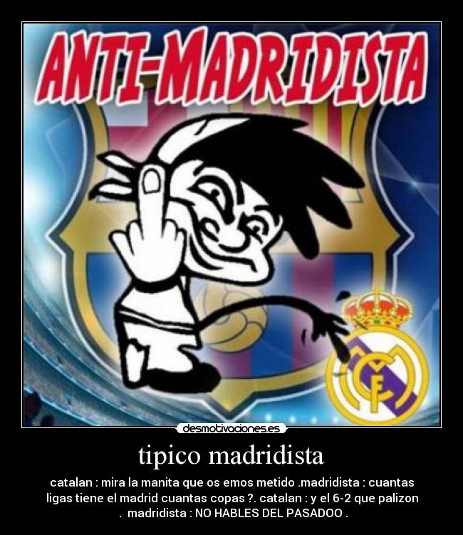 tipico madridista - catalan : mira la manita que os emos metido .madridista : cuantas
ligas tiene el madrid cuantas copas ?. catalan : y el 6-2 que palizon
. madridista : NO HABLES DEL PASADOO .