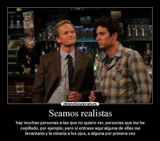 Seamos realistas - hay muchas personas a las que no quiero ver, personas que me he
cepillado, por ejemplo, pero si entrase aquí alguna de ellas me
levantaría y la miraría a los ojos, a alguna por primera vez