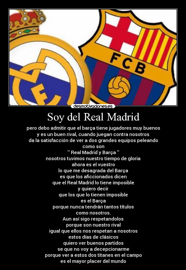 Soy del Real Madrid - pero debo admitir que el barça tiene jugadores muy buenos
y es un buen rival, cuando juegan contra nosotros
da la satisfacción de ver a dos grandes equipos peleando
como son
 Real Madrid y Barça 
nosotros tuvimos nuestro tiempo de gloria
ahora es el vuestro
lo que me desagrada del Barça
es que los aficcionados dicen
que el Real Madrid lo tiene imposible
y quiero decir
que los que lo tienen imposible
es el Barça
porque nunca tendrán tantos títulos
como nosotros.
Aun así sigo respetandolos
porque son nuestro rival
igual que ellos nos respetan a nosotros
estos días de clásicos
quiero ver buenos partidos
se que no voy a decepcionarme
porque ver a estos dos titanes en el campo
es el mayor placer del mundo
