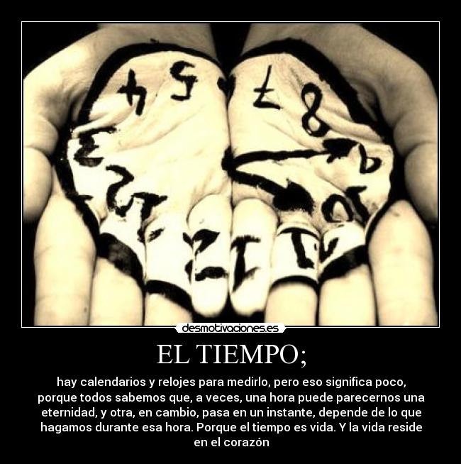 EL TIEMPO; - hay calendarios y relojes para medirlo, pero eso significa poco,
porque todos sabemos que, a veces, una hora puede parecernos una
eternidad, y otra, en cambio, pasa en un instante, depende de lo que
hagamos durante esa hora. Porque el tiempo es vida. Y la vida reside
en el corazón